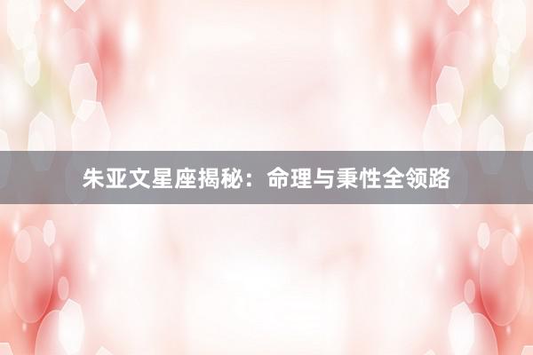 朱亚文星座揭秘：命理与秉性全领路