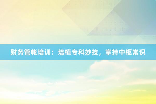 财务管帐培训：培植专科妙技，掌持中枢常识